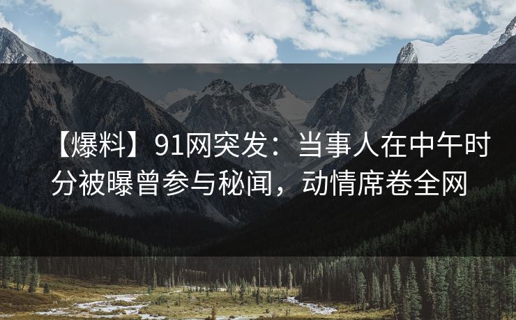 【爆料】91网突发：当事人在中午时分被曝曾参与秘闻，动情席卷全网