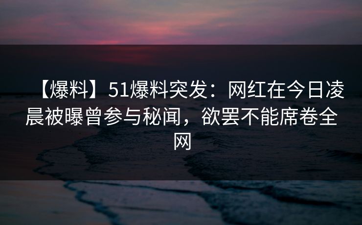 【爆料】51爆料突发：网红在今日凌晨被曝曾参与秘闻，欲罢不能席卷全网