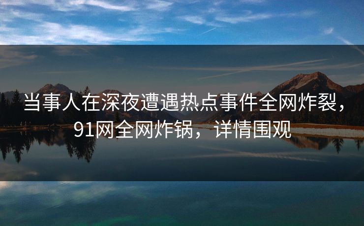 当事人在深夜遭遇热点事件全网炸裂，91网全网炸锅，详情围观