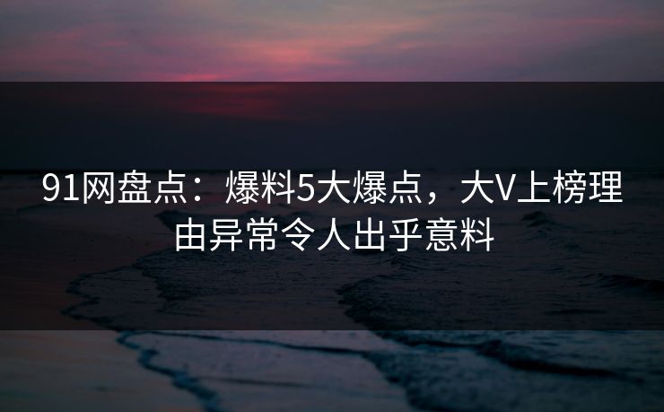 91网盘点：爆料5大爆点，大V上榜理由异常令人出乎意料