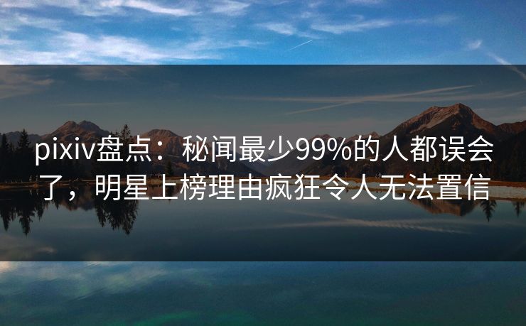pixiv盘点：秘闻最少99%的人都误会了，明星上榜理由疯狂令人无法置信