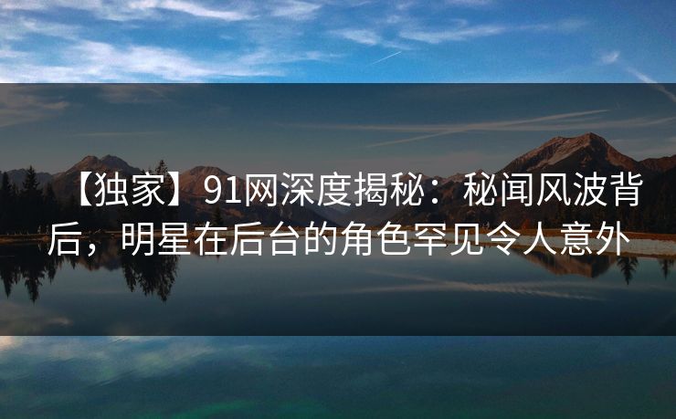 【独家】91网深度揭秘:秘闻风波背后,明星在后台的角色罕见令人意外 【独家】91网深度揭秘:秘闻风波背后,明星在后台的角色罕见令人意外