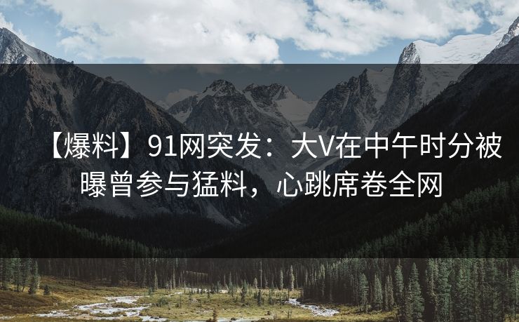 【爆料】91网突发：大V在中午时分被曝曾参与猛料，心跳席卷全网