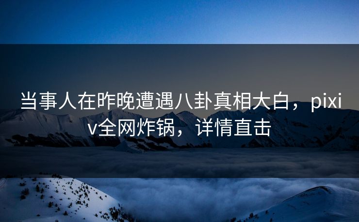 当事人在昨晚遭遇八卦真相大白，pixiv全网炸锅，详情直击