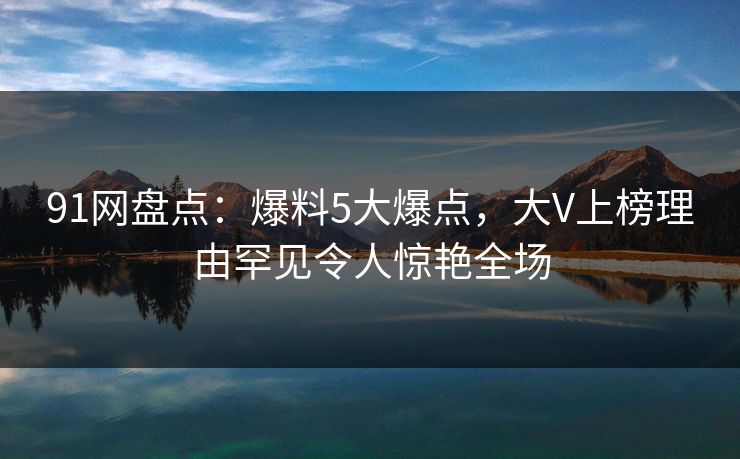 91网盘点：爆料5大爆点，大V上榜理由罕见令人惊艳全场
