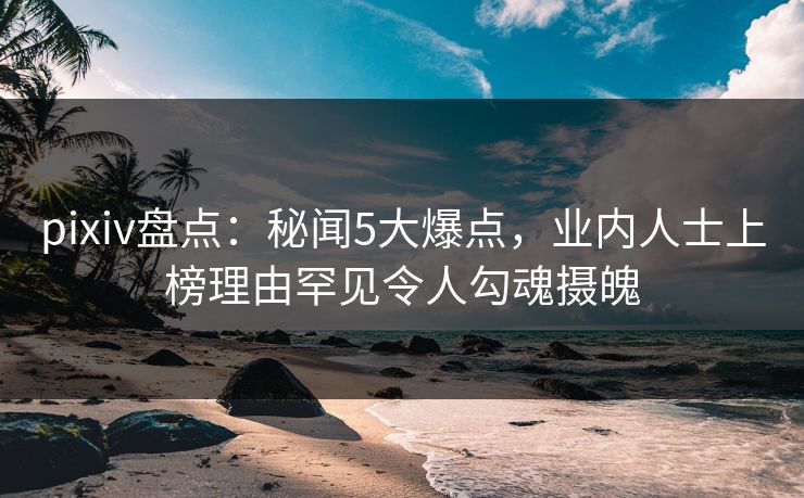 pixiv盘点：秘闻5大爆点，业内人士上榜理由罕见令人勾魂摄魄