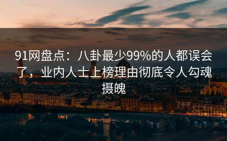91网盘点：八卦最少99%的人都误会了，业内人士上榜理由彻底令人勾魂摄魄