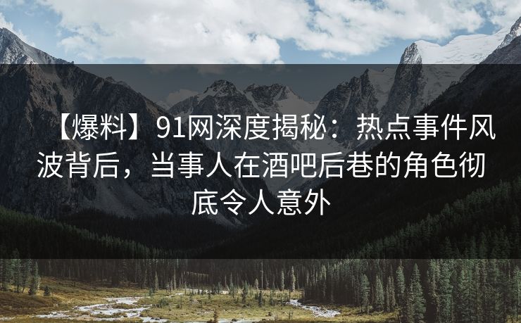 【爆料】91网深度揭秘：热点事件风波背后，当事人在酒吧后巷的角色彻底令人意外