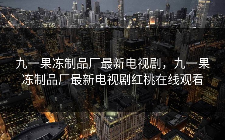 九一果冻制品厂最新电视剧,九一果冻制品厂最新电视剧红桃在线观看 九一果冻制品厂最新电视剧,九一果冻制品厂最新电视剧红桃在线观看
