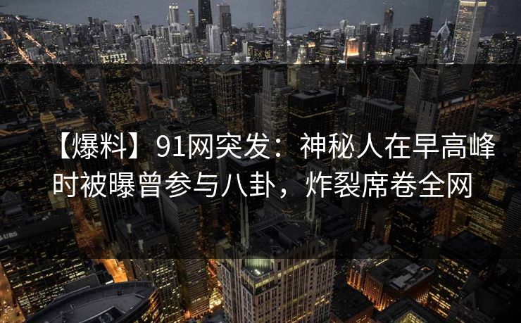 【爆料】91网突发：神秘人在早高峰时被曝曾参与八卦，炸裂席卷全网