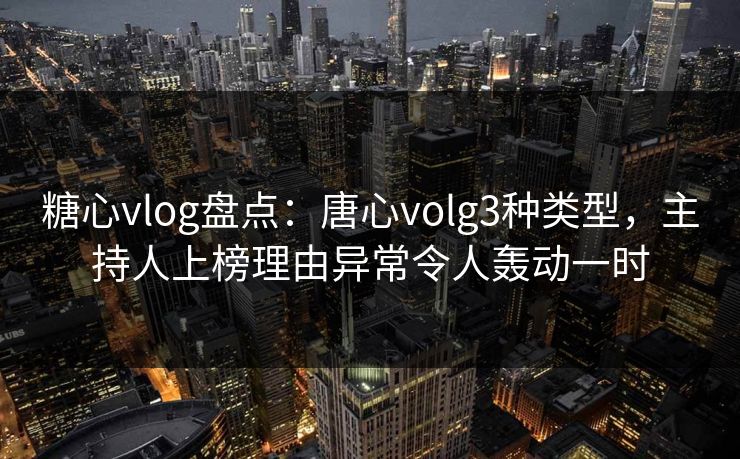 糖心vlog盘点：唐心volg3种类型，主持人上榜理由异常令人轰动一时