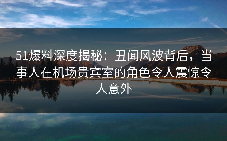51爆料深度揭秘：丑闻风波背后，当事人在机场贵宾室的角色令人震惊令人意外