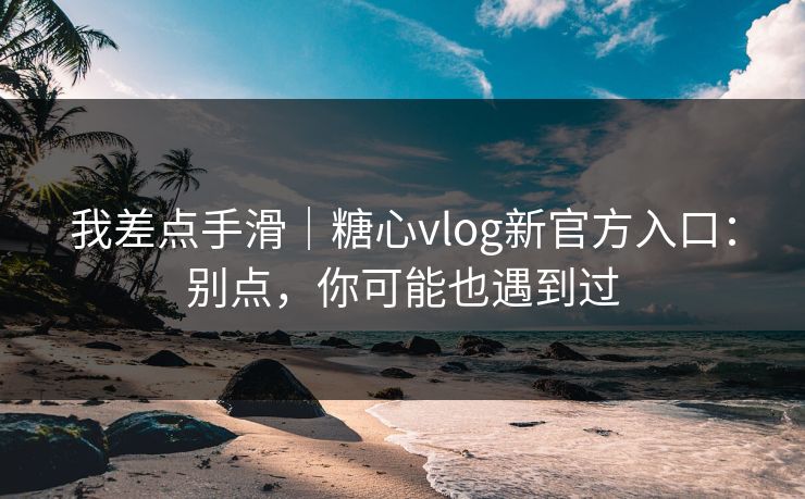 我差点手滑|糖心vlog新官方入口:别点,你可能也遇到过 我差点手滑|糖心vlog新官方入口:别点,你可能也遇到过