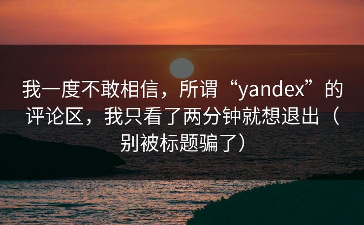 我一度不敢相信,所谓“yandex”的评论区,我只看了两分钟就想退出(别被标题骗了) 我一度不敢相信,所谓“yandex”的评论区,我只看了两分钟就想退出(别被标题骗了)