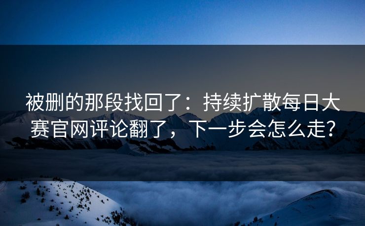 被删的那段找回了：持续扩散每日大赛官网评论翻了，下一步会怎么走？