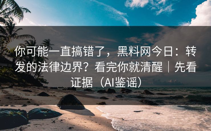 你可能一直搞错了，黑料网今日：转发的法律边界？看完你就清醒｜先看证据（AI鉴谣）