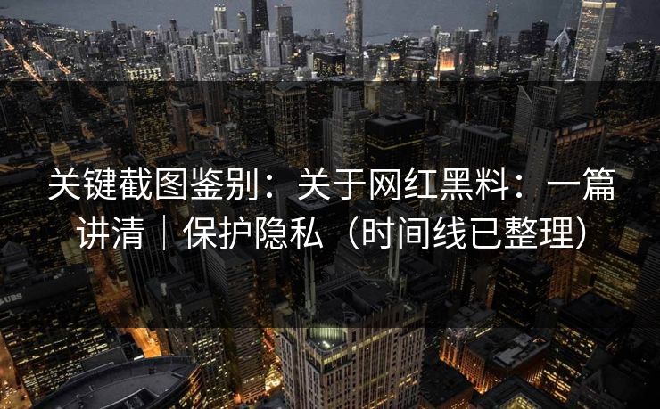 关键截图鉴别：关于网红黑料：一篇讲清｜保护隐私（时间线已整理）