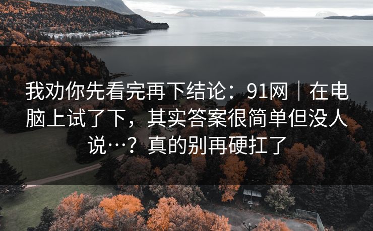 我劝你先看完再下结论：91网｜在电脑上试了下，其实答案很简单但没人说…？真的别再硬扛了