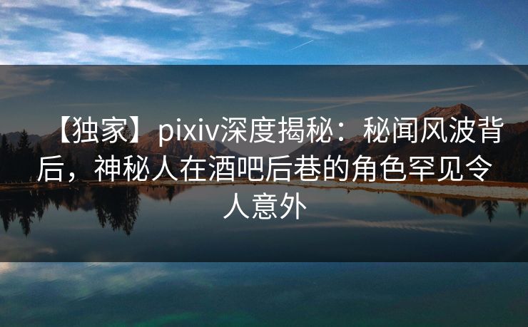 【独家】pixiv深度揭秘：秘闻风波背后，神秘人在酒吧后巷的角色罕见令人意外