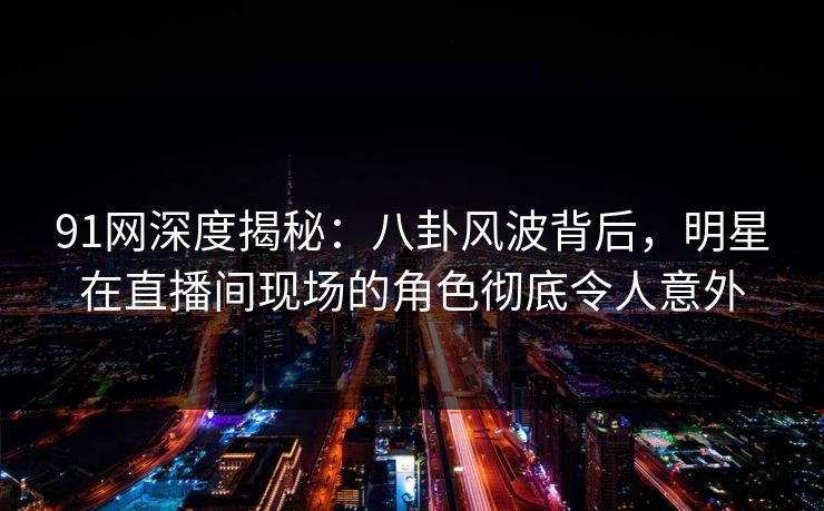 91网深度揭秘：八卦风波背后，明星在直播间现场的角色彻底令人意外