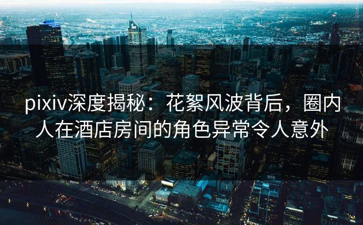 pixiv深度揭秘：花絮风波背后，圈内人在酒店房间的角色异常令人意外