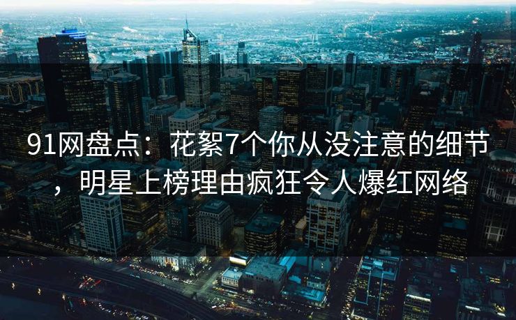 91网盘点：花絮7个你从没注意的细节，明星上榜理由疯狂令人爆红网络