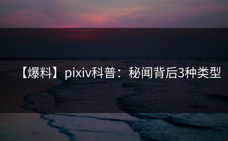 【爆料】pixiv科普：秘闻背后3种类型