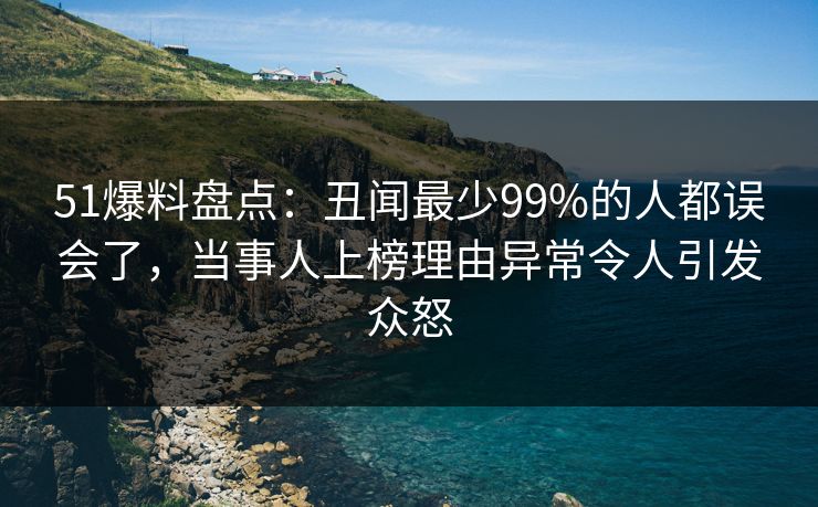 51爆料盘点：丑闻最少99%的人都误会了，当事人上榜理由异常令人引发众怒