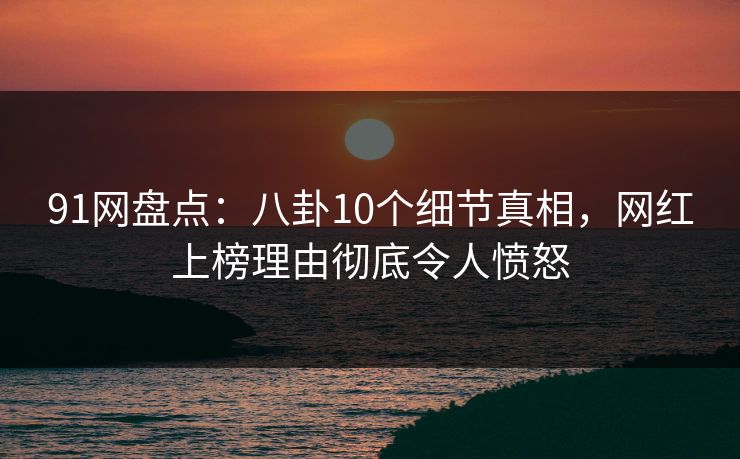 91网盘点：八卦10个细节真相，网红上榜理由彻底令人愤怒