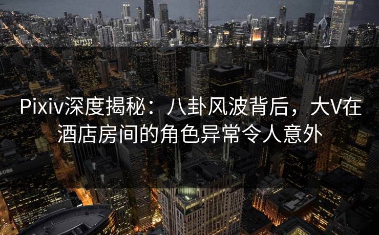 Pixiv深度揭秘:八卦风波背后,大V在酒店房间的角色异常令人意外 Pixiv深度揭秘:八卦风波背后,大V在酒店房间的角色异常令人意外