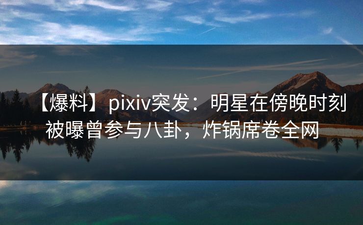 【爆料】pixiv突发：明星在傍晚时刻被曝曾参与八卦，炸锅席卷全网