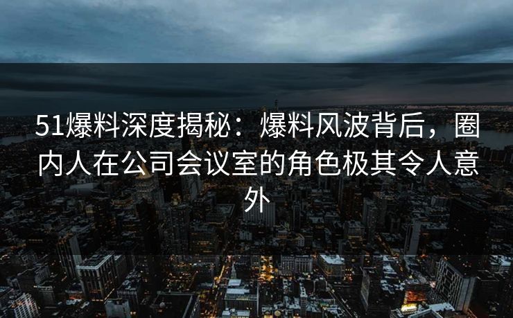 51爆料深度揭秘：爆料风波背后，圈内人在公司会议室的角色极其令人意外