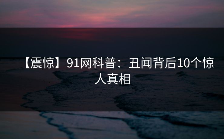 【震惊】91网科普：丑闻背后10个惊人真相