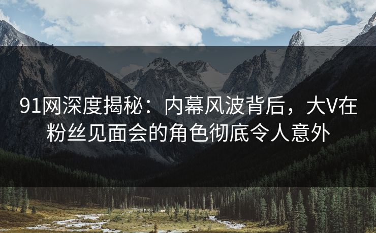 91网深度揭秘：内幕风波背后，大V在粉丝见面会的角色彻底令人意外