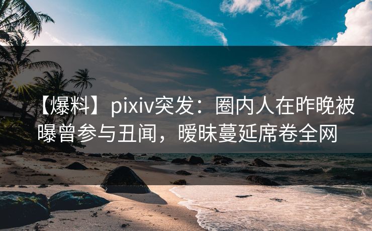 【爆料】pixiv突发：圈内人在昨晚被曝曾参与丑闻，暧昧蔓延席卷全网