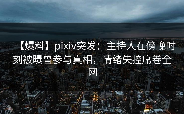 【爆料】pixiv突发：主持人在傍晚时刻被曝曾参与真相，情绪失控席卷全网