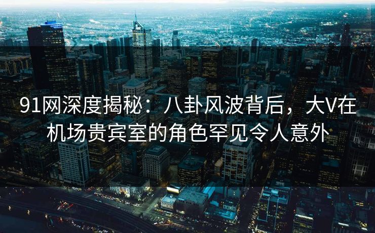 91网深度揭秘：八卦风波背后，大V在机场贵宾室的角色罕见令人意外