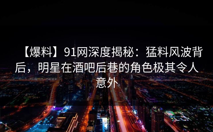【爆料】91网深度揭秘:猛料风波背后,明星在酒吧后巷的角色极其令人意外 【爆料】91网深度揭秘:猛料风波背后,明星在酒吧后巷的角色极其令人意外