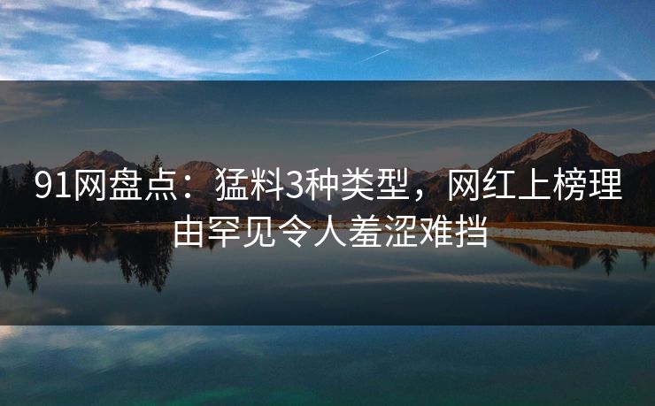 91网盘点：猛料3种类型，网红上榜理由罕见令人羞涩难挡