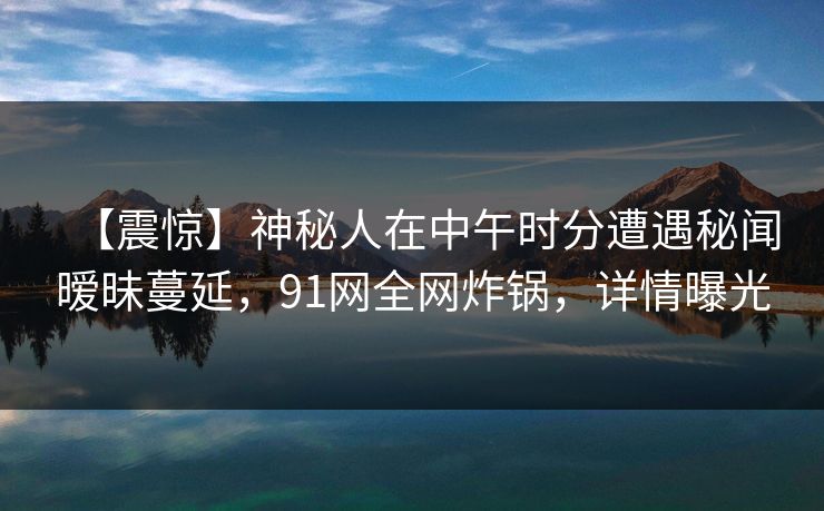 【震惊】神秘人在中午时分遭遇秘闻暧昧蔓延,91网全网炸锅,详情曝光 【震惊】神秘人在中午时分遭遇秘闻暧昧蔓延,91网全网炸锅,详情曝光