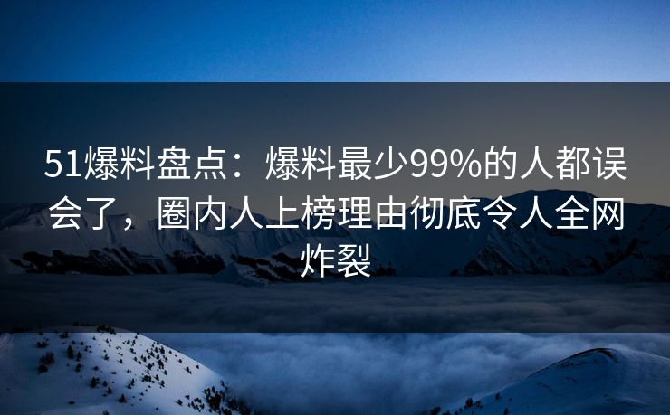 51爆料盘点：爆料最少99%的人都误会了，圈内人上榜理由彻底令人全网炸裂