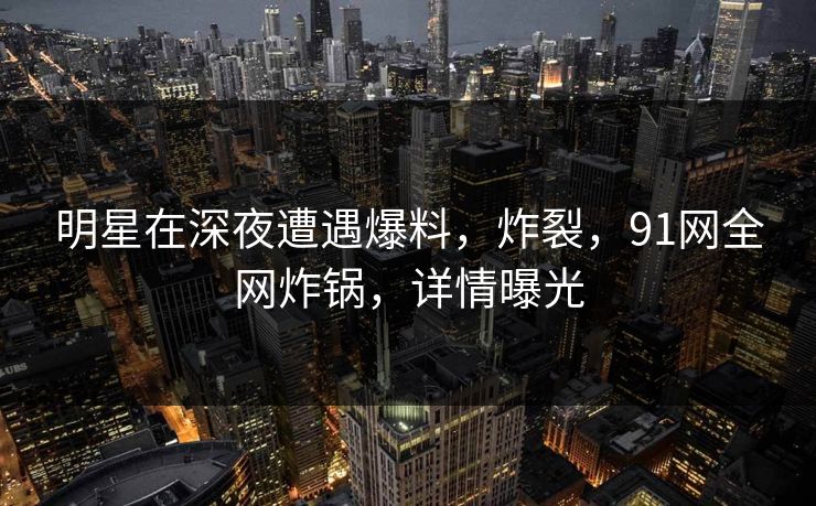明星在深夜遭遇爆料,炸裂,91网全网炸锅,详情曝光 明星在深夜遭遇爆料,炸裂,91网全网炸锅,详情曝光