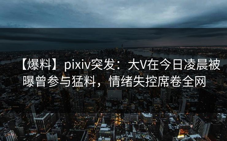 【爆料】pixiv突发:大V在今日凌晨被曝曾参与猛料,情绪失控席卷全网 【爆料】pixiv突发:大V在今日凌晨被曝曾参与猛料,情绪失控席卷全网