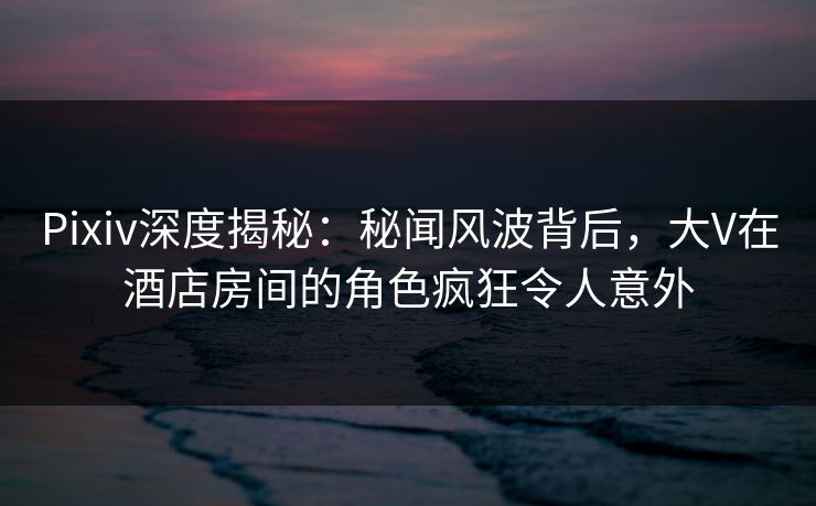Pixiv深度揭秘:秘闻风波背后,大V在酒店房间的角色疯狂令人意外 Pixiv深度揭秘:秘闻风波背后,大V在酒店房间的角色疯狂令人意外
