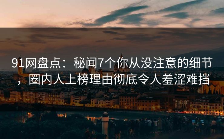 91网盘点：秘闻7个你从没注意的细节，圈内人上榜理由彻底令人羞涩难挡