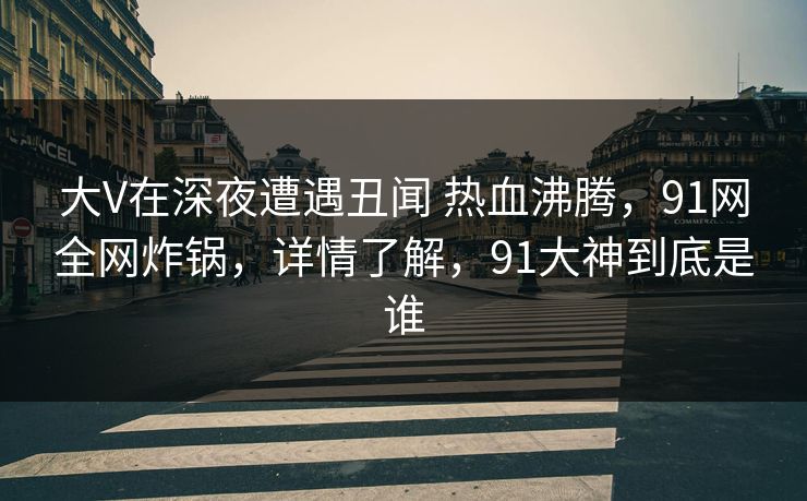 大V在深夜遭遇丑闻 热血沸腾,91网全网炸锅,详情了解,91大神到底是谁 大V在深夜遭遇丑闻 热血沸腾,91网全网炸锅,详情了解,91大神到底是谁