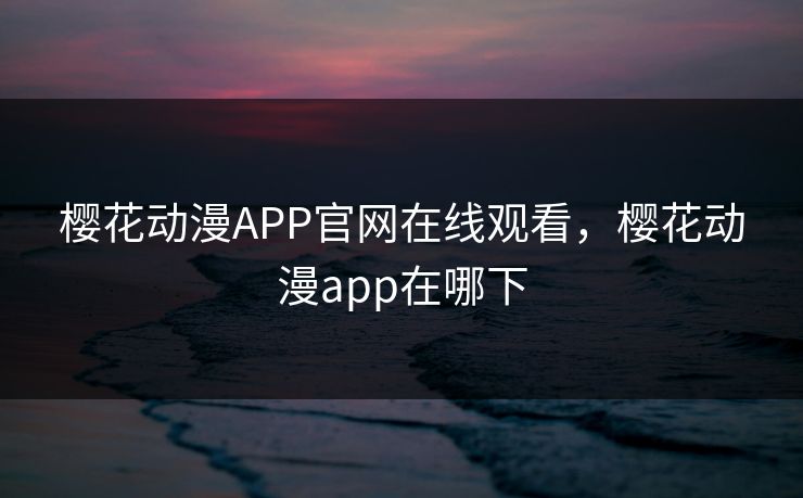 樱花动漫APP官网在线观看，樱花动漫app在哪下