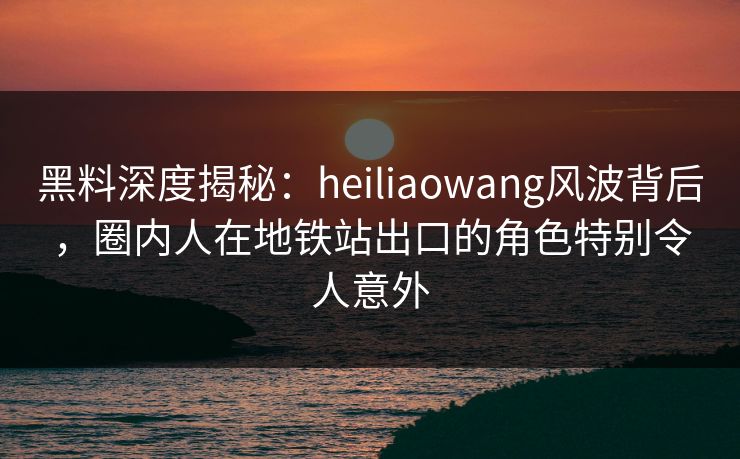 黑料深度揭秘：heiliaowang风波背后，圈内人在地铁站出口的角色特别令人意外