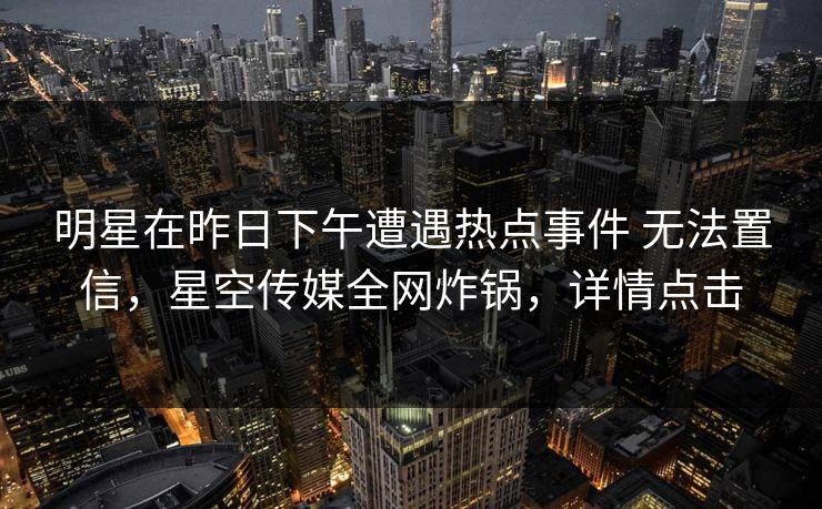 明星在昨日下午遭遇热点事件 无法置信，星空传媒全网炸锅，详情点击