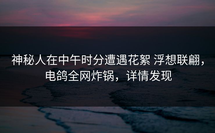 神秘人在中午时分遭遇花絮 浮想联翩,电鸽全网炸锅,详情发现 神秘人在中午时分遭遇花絮 浮想联翩,电鸽全网炸锅,详情发现